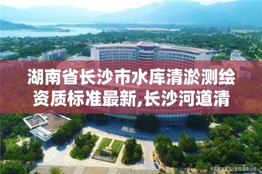 湖南省长沙市水库清淤测绘资质标准最新,长沙河道清淤。