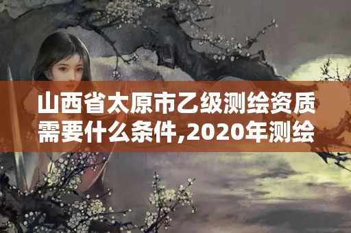 山西省太原市乙级测绘资质需要什么条件,2020年测绘资质乙级需要什么条件。