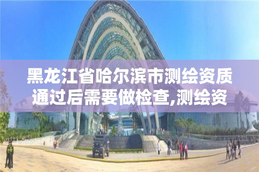 黑龙江省哈尔滨市测绘资质通过后需要做检查,测绘资质证书有效期几年。