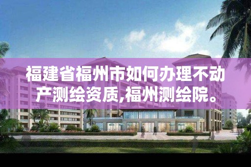 福建省福州市如何办理不动产测绘资质,福州测绘院。