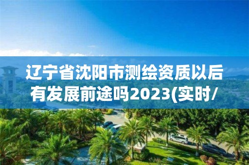 辽宁省沈阳市测绘资质以后有发展前途吗2023(实时/更新中)