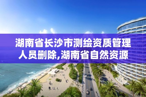 湖南省长沙市测绘资质管理人员删除,湖南省自然资源厅关于延长测绘资质证书有效期的公告。