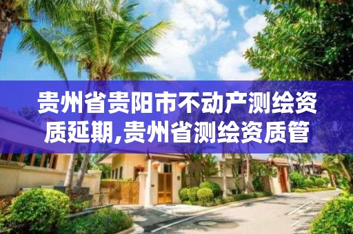 贵州省贵阳市不动产测绘资质延期,贵州省测绘资质管理系统。