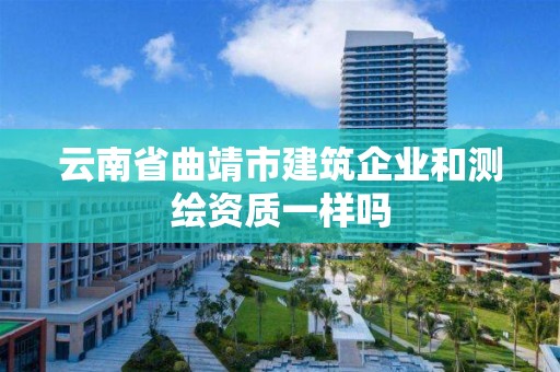 云南省曲靖市建筑企业和测绘资质一样吗