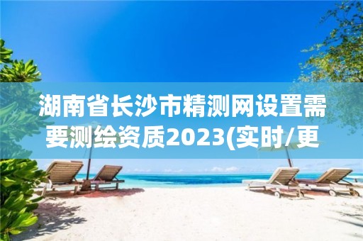 湖南省长沙市精测网设置需要测绘资质2023(实时/更新中)