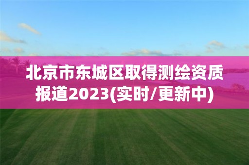 北京市东城区取得测绘资质报道2023(实时/更新中)