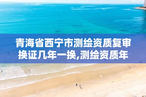 青海省西宁市测绘资质复审换证几年一换,测绘资质年检时间。