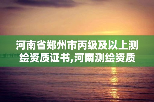 河南省郑州市丙级及以上测绘资质证书,河南测绘资质单位查询。