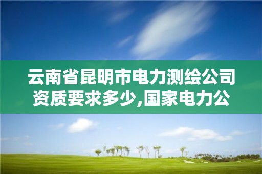 云南省昆明市电力测绘公司资质要求多少,国家电力公司昆明勘测设计研究院。