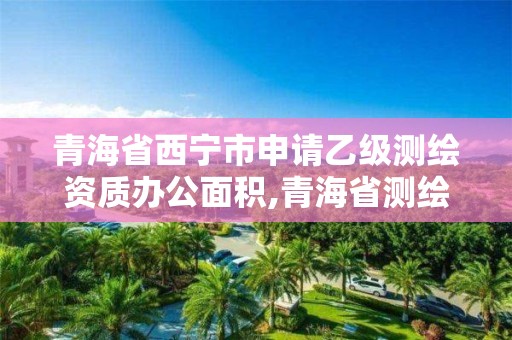 青海省西宁市申请乙级测绘资质办公面积,青海省测绘公司。