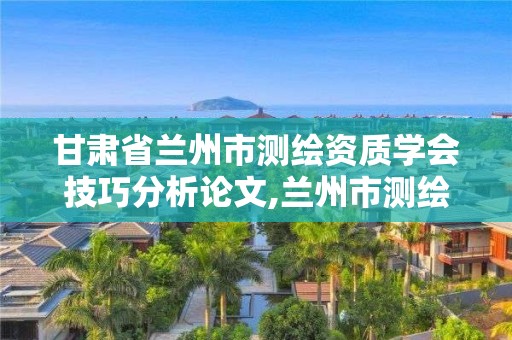 甘肃省兰州市测绘资质学会技巧分析论文,兰州市测绘勘察研究院。