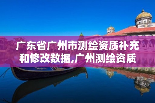 广东省广州市测绘资质补充和修改数据,广州测绘资质代办。