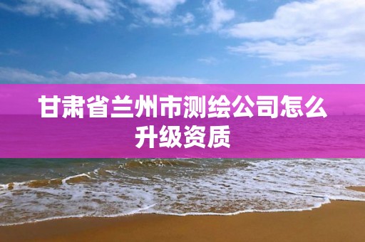 甘肃省兰州市测绘公司怎么升级资质