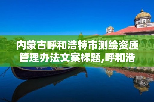 内蒙古呼和浩特市测绘资质管理办法文案标题,呼和浩特测绘局电话。