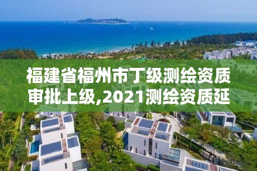 福建省福州市丁级测绘资质审批上级,2021测绘资质延期公告福建省。