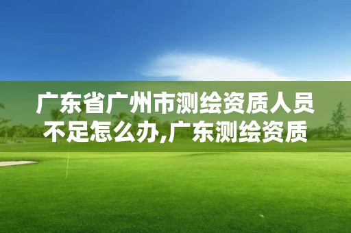 广东省广州市测绘资质人员不足怎么办,广东测绘资质延期文件。