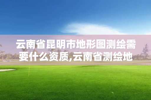 云南省昆明市地形图测绘需要什么资质,云南省测绘地理信息科技发展有限公司是国企吗。