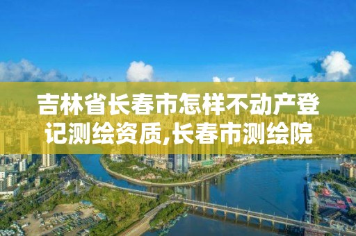 吉林省长春市怎样不动产登记测绘资质,长春市测绘院属于什么单位。