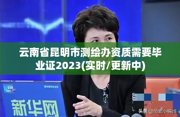 云南省昆明市测绘办资质需要毕业证2023(实时/更新中)