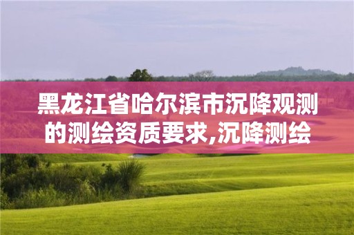 黑龙江省哈尔滨市沉降观测的测绘资质要求,沉降测绘收费标准2016。