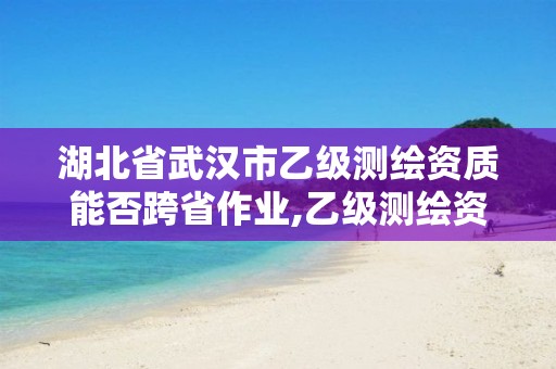 湖北省武汉市乙级测绘资质能否跨省作业,乙级测绘资质可以跨省投标吗。