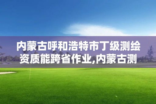 内蒙古呼和浩特市丁级测绘资质能跨省作业,内蒙古测绘资质单位名录。