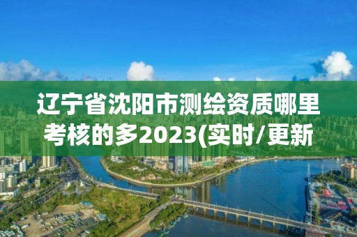 辽宁省沈阳市测绘资质哪里考核的多2023(实时/更新中)