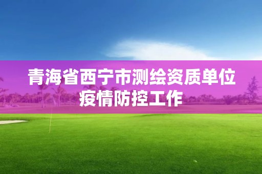 青海省西宁市测绘资质单位疫情防控工作