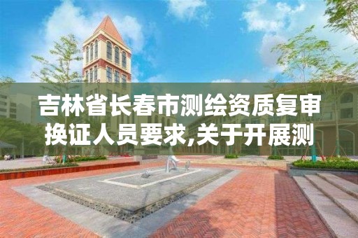 吉林省长春市测绘资质复审换证人员要求,关于开展测绘资质复审换证工作的通知。