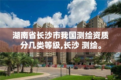 湖南省长沙市我国测绘资质分几类等级,长沙 测绘。