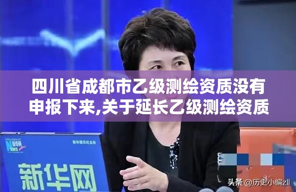 四川省成都市乙级测绘资质没有申报下来,关于延长乙级测绘资质证书有效期的公告。