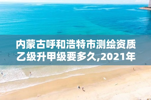 内蒙古呼和浩特市测绘资质乙级升甲级要多久,2021年测绘乙级资质。