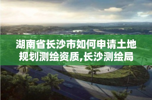 湖南省长沙市如何申请土地规划测绘资质,长沙测绘局在哪。