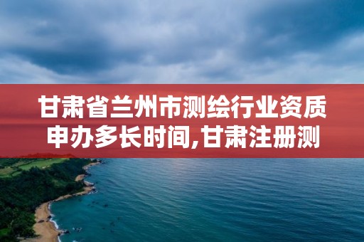 甘肃省兰州市测绘行业资质申办多长时间,甘肃注册测绘师招聘。