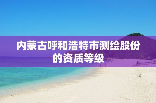 内蒙古呼和浩特市测绘股份的资质等级