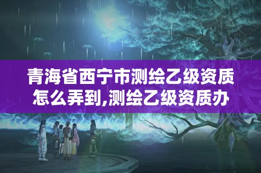 青海省西宁市测绘乙级资质怎么弄到,测绘乙级资质办理。