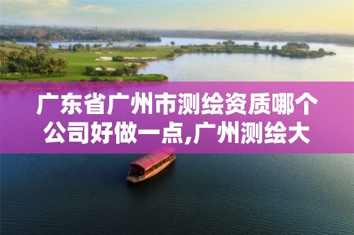 广东省广州市测绘资质哪个公司好做一点,广州测绘大公司有哪些。