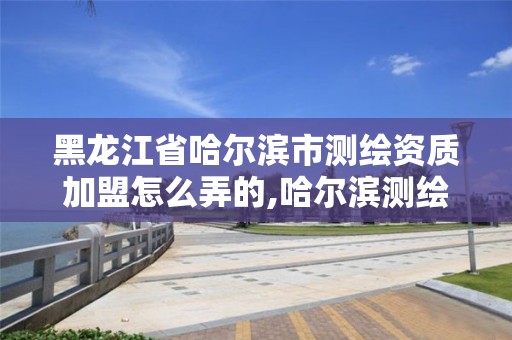 黑龙江省哈尔滨市测绘资质加盟怎么弄的,哈尔滨测绘局属于什么单位。