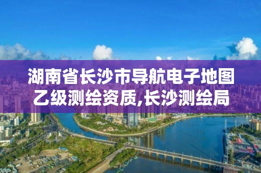 湖南省长沙市导航电子地图乙级测绘资质,长沙测绘局在哪。