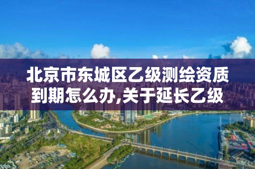 北京市东城区乙级测绘资质到期怎么办,关于延长乙级测绘资质证书有效期的公告。