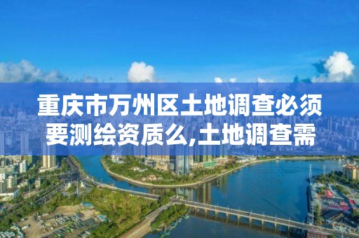 重庆市万州区土地调查必须要测绘资质么,土地调查需要什么资质。