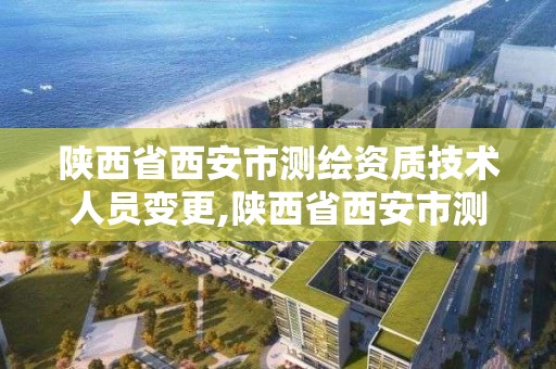 陕西省西安市测绘资质技术人员变更,陕西省西安市测绘资质技术人员变更公示。