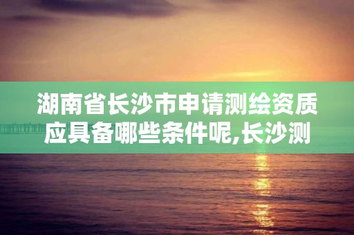 湖南省长沙市申请测绘资质应具备哪些条件呢,长沙测绘公司资质有哪家。