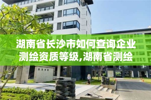 湖南省长沙市如何查询企业测绘资质等级,湖南省测绘资质管理系统。