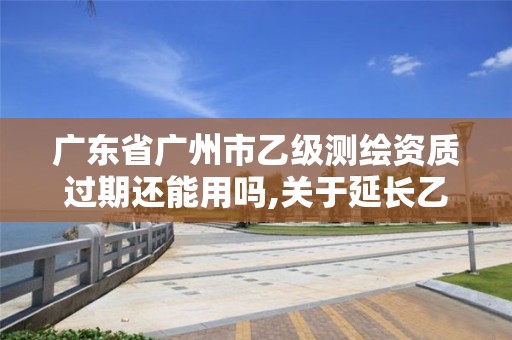 广东省广州市乙级测绘资质过期还能用吗,关于延长乙级测绘资质证书有效期的公告。