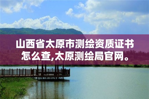 山西省太原市测绘资质证书怎么查,太原测绘局官网。