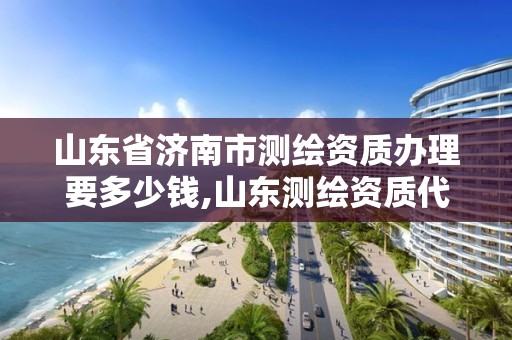 山东省济南市测绘资质办理要多少钱,山东测绘资质代办。