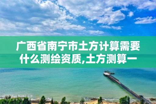 广西省南宁市土方计算需要什么测绘资质,土方测算一般哪个单位做。