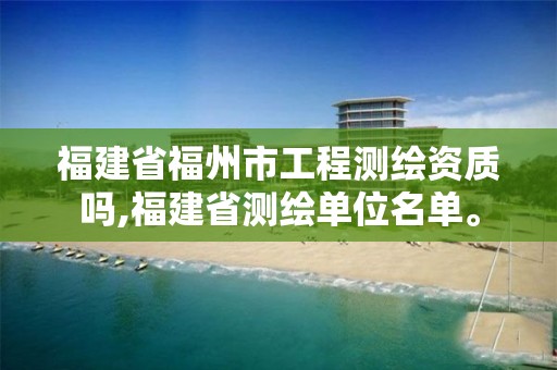 福建省福州市工程测绘资质吗,福建省测绘单位名单。