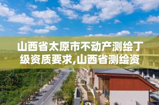 山西省太原市不动产测绘丁级资质要求,山西省测绘资质查询。